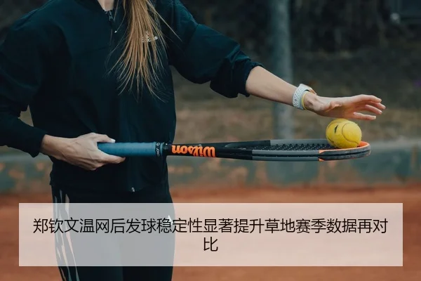 郑钦文温网后发球稳定性显著提升草地赛季数据再对比