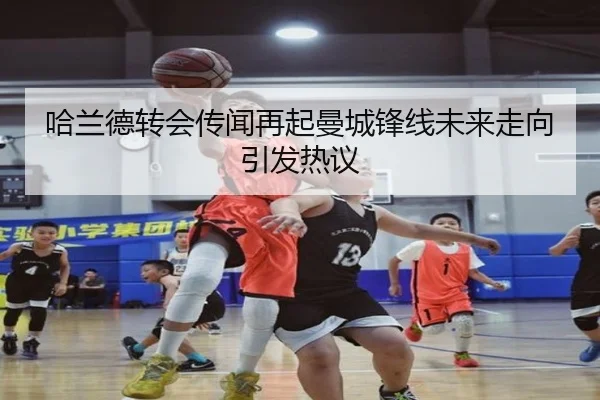 哈兰德转会传闻再起曼城锋线未来走向引发热议 | kaiyun
